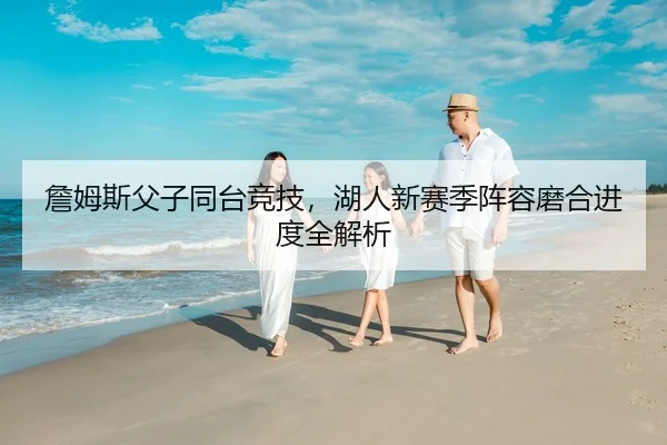 詹姆斯父子同台竞技，湖人新赛季阵容磨合进度全解析