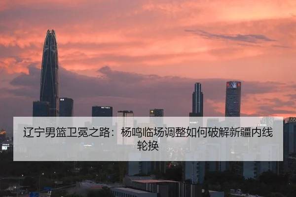 辽宁男篮卫冕之路：杨鸣临场调整如何破解新疆内线轮换