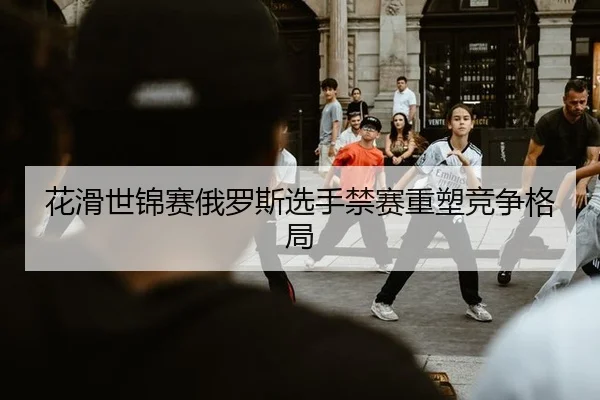 花滑世锦赛俄罗斯选手禁赛重塑竞争格局