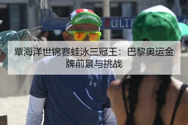 覃海洋世锦赛蛙泳三冠王：巴黎奥运金牌前景与挑战