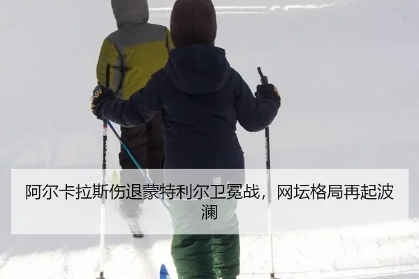 阿尔卡拉斯伤退蒙特利尔卫冕战，网坛格局再起波澜