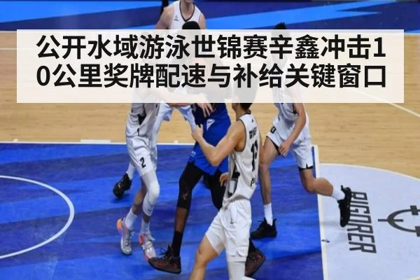 公开水域游泳世锦赛辛鑫冲击10公里奖牌配速与补给关键窗口